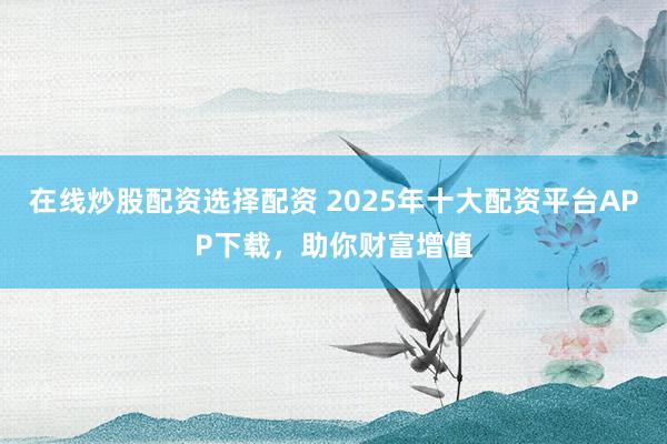 在线炒股配资选择配资 2025年十大配资平台APP下载，助你财富增值