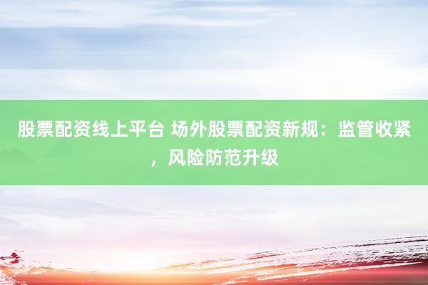 股票配资线上平台 场外股票配资新规：监管收紧，风险防范升级
