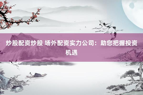 炒股配资炒股 场外配资实力公司：助您把握投资机遇