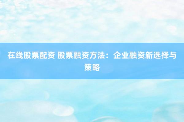 在线股票配资 股票融资方法：企业融资新选择与策略