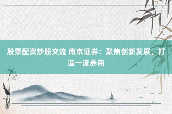股票配资炒股交流 南京证券：聚焦创新发展，打造一流券商