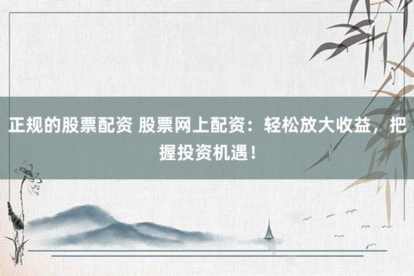 正规的股票配资 股票网上配资：轻松放大收益，把握投资机遇！