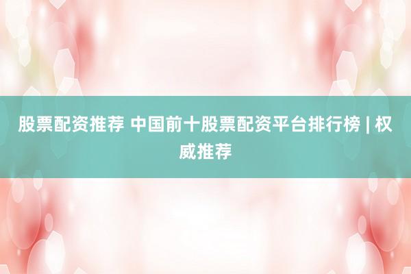 股票配资推荐 中国前十股票配资平台排行榜 | 权威推荐