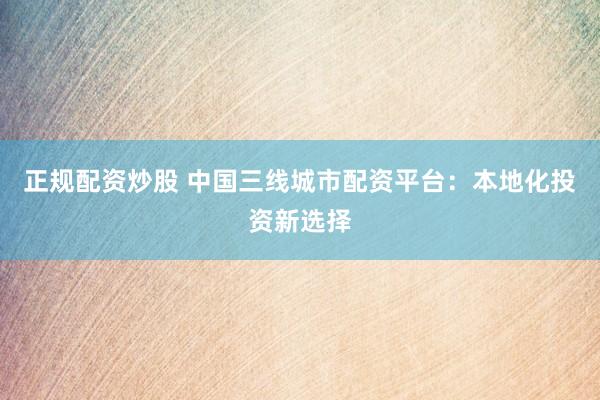正规配资炒股 中国三线城市配资平台：本地化投资新选择