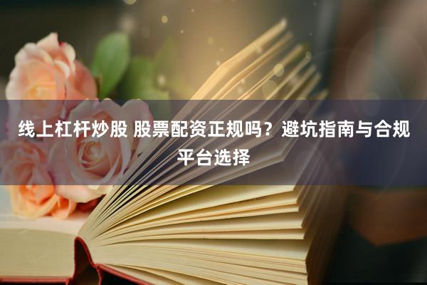 线上杠杆炒股 股票配资正规吗？避坑指南与合规平台选择