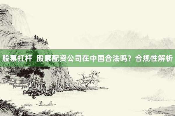 股票扛杆  股票配资公司在中国合法吗？合规性解析