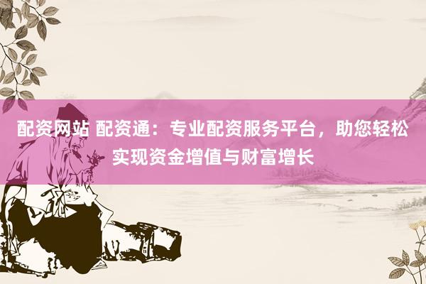 配资网站 配资通：专业配资服务平台，助您轻松实现资金增值与财富增长