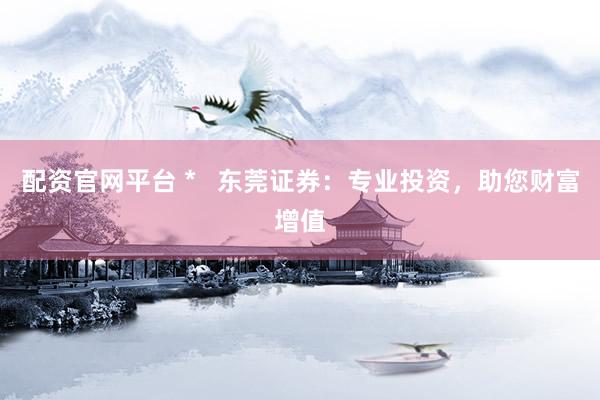 配资官网平台 *   东莞证券：专业投资，助您财富增值