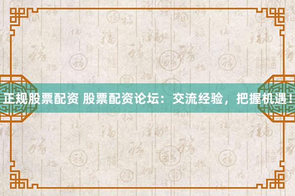 正规股票配资 股票配资论坛：交流经验，把握机遇！