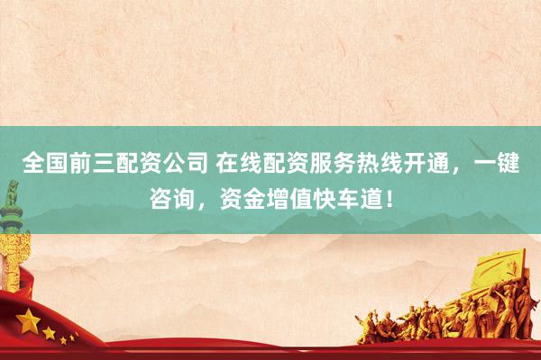 全国前三配资公司 在线配资服务热线开通，一键咨询，资金增值快车道！