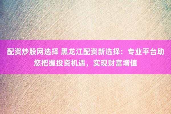 配资炒股网选择 黑龙江配资新选择：专业平台助您把握投资机遇，实现财富增值