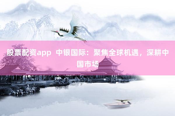 股票配资app  中银国际：聚焦全球机遇，深耕中国市场