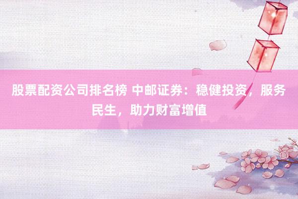 股票配资公司排名榜 中邮证券：稳健投资，服务民生，助力财富增值