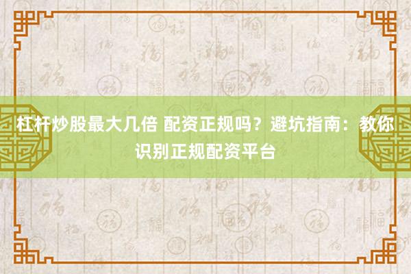 杠杆炒股最大几倍 配资正规吗？避坑指南：教你识别正规配资平台