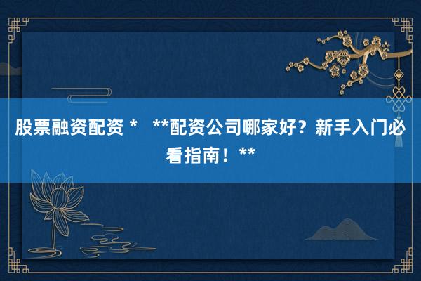 股票融资配资 *   **配资公司哪家好？新手入门必看指南！**
