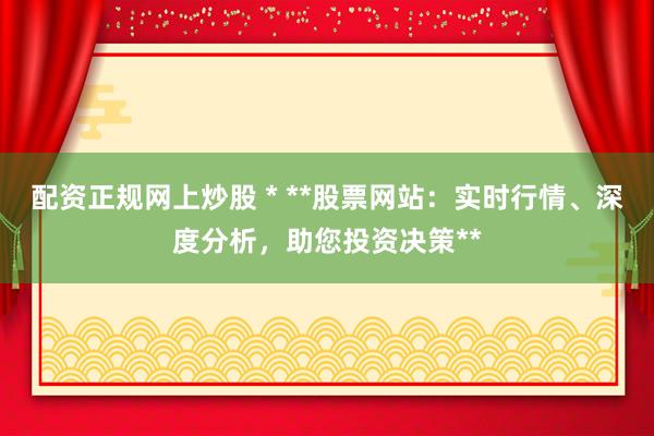 配资正规网上炒股 * **股票网站：实时行情、深度分析，助您投资决策**
