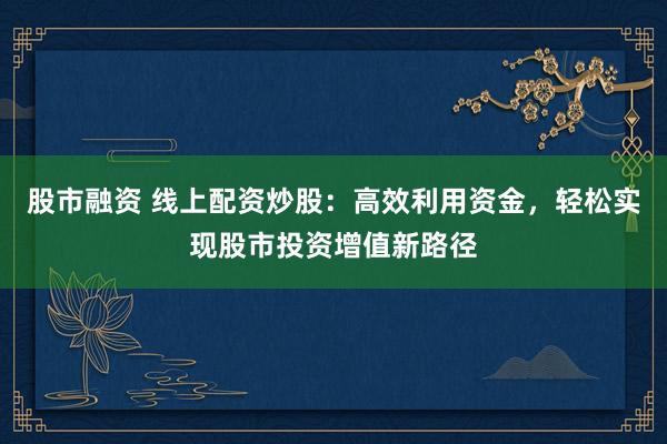 股市融资 线上配资炒股：高效利用资金，轻松实现股市投资增值新路径
