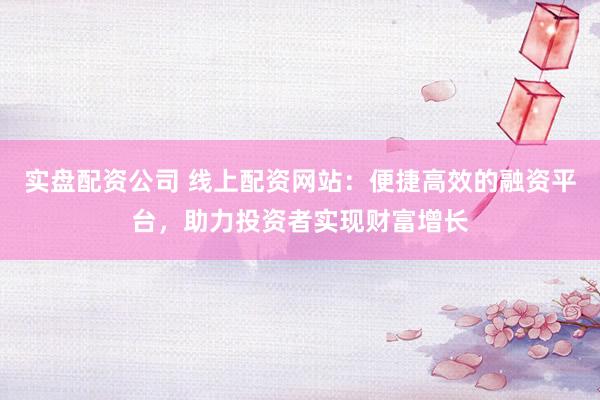 实盘配资公司 线上配资网站：便捷高效的融资平台，助力投资者实现财富增长