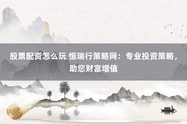 股票配资怎么玩 恒瑞行策略网：专业投资策略，助您财富增值