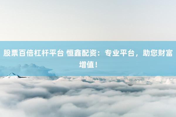 股票百倍杠杆平台 恒鑫配资：专业平台，助您财富增值！