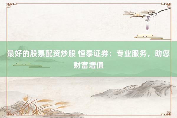 最好的股票配资炒股 恒泰证券：专业服务，助您财富增值