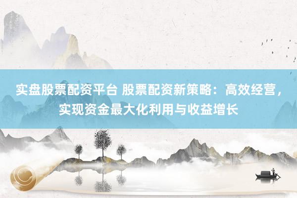 实盘股票配资平台 股票配资新策略：高效经营，实现资金最大化利用与收益增长