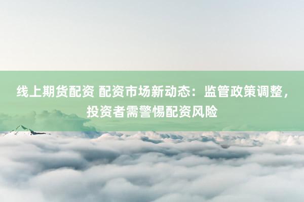 线上期货配资 配资市场新动态：监管政策调整，投资者需警惕配资风险