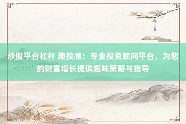炒股平台杠杆 趣投顾：专业投资顾问平台，为您的财富增长提供趣味策略与指导