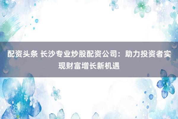 配资头条 长沙专业炒股配资公司：助力投资者实现财富增长新机遇