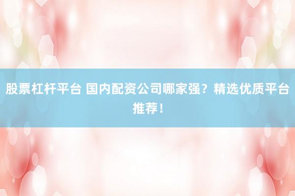 股票杠杆平台 国内配资公司哪家强？精选优质平台推荐！