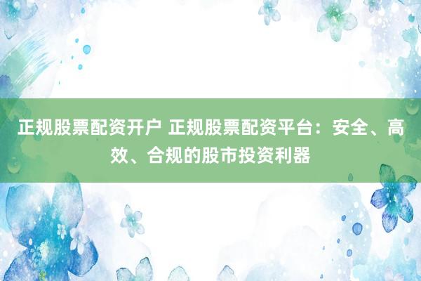 正规股票配资开户 正规股票配资平台：安全、高效、合规的股市投资利器
