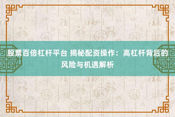 股票百倍杠杆平台 揭秘配资操作：高杠杆背后的风险与机遇解析