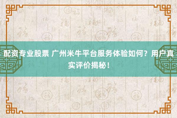 配资专业股票 广州米牛平台服务体验如何？用户真实评价揭秘！