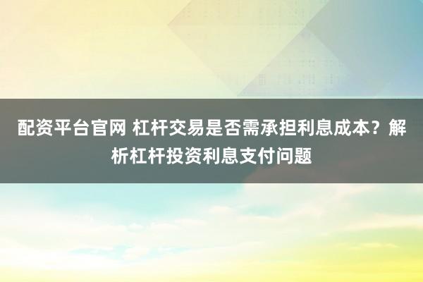 配资平台官网 杠杆交易是否需承担利息成本？解析杠杆投资利息支付问题