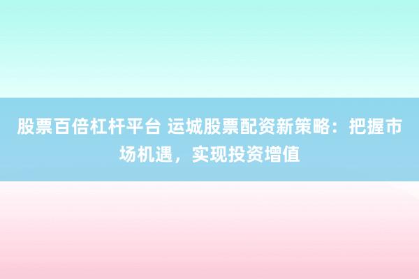 股票百倍杠杆平台 运城股票配资新策略：把握市场机遇，实现投资增值