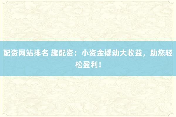 配资网站排名 趣配资：小资金撬动大收益，助您轻松盈利！