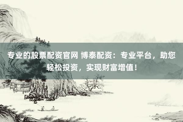 专业的股票配资官网 博泰配资：专业平台，助您轻松投资，实现财富增值！