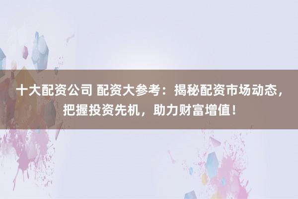 十大配资公司 配资大参考：揭秘配资市场动态，把握投资先机，助力财富增值！
