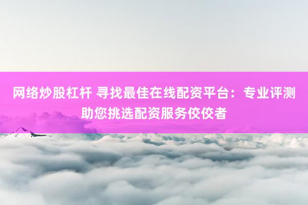 网络炒股杠杆 寻找最佳在线配资平台：专业评测助您挑选配资服务佼佼者