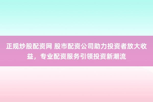 正规炒股配资网 股市配资公司助力投资者放大收益，专业配资服务引领投资新潮流