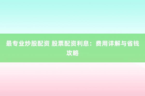 最专业炒股配资 股票配资利息：费用详解与省钱攻略