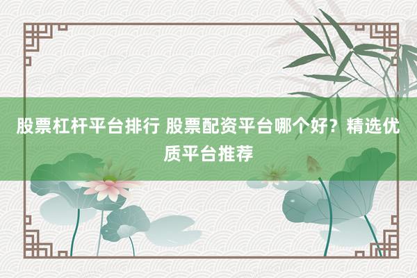 股票杠杆平台排行 股票配资平台哪个好？精选优质平台推荐