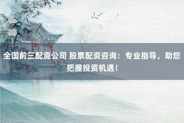 全国前三配资公司 股票配资咨询：专业指导，助您把握投资机遇！
