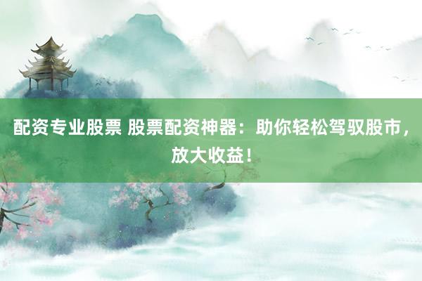 配资专业股票 股票配资神器：助你轻松驾驭股市，放大收益！