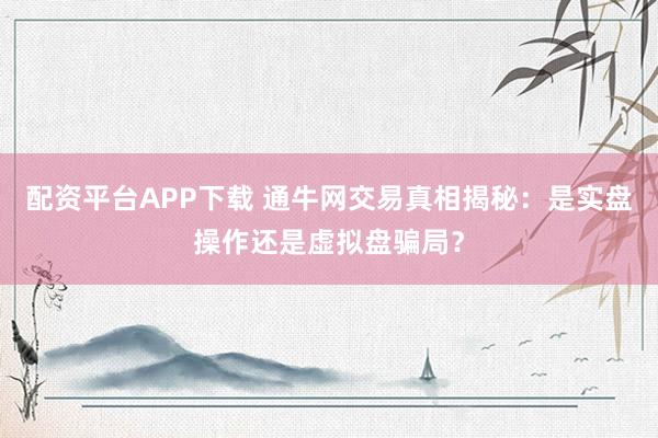 配资平台APP下载 通牛网交易真相揭秘：是实盘操作还是虚拟盘骗局？