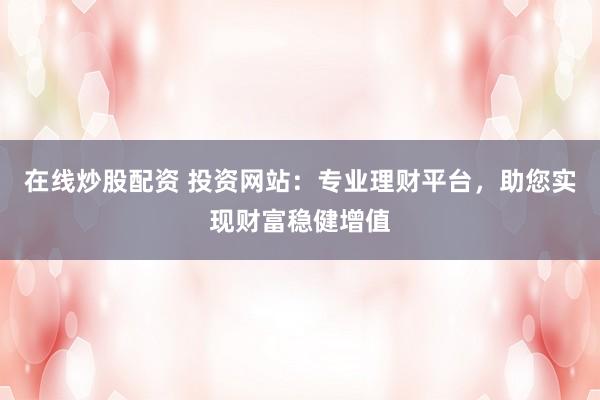 在线炒股配资 投资网站：专业理财平台，助您实现财富稳健增值