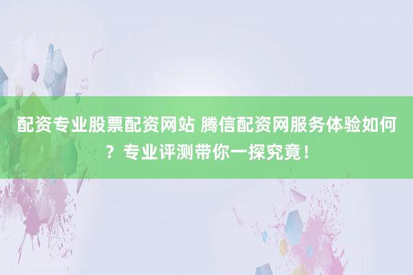 配资专业股票配资网站 腾信配资网服务体验如何？专业评测带你一探究竟！