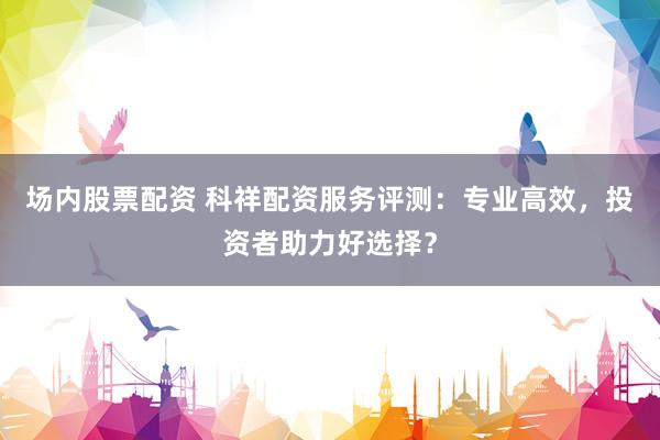 场内股票配资 科祥配资服务评测：专业高效，投资者助力好选择？