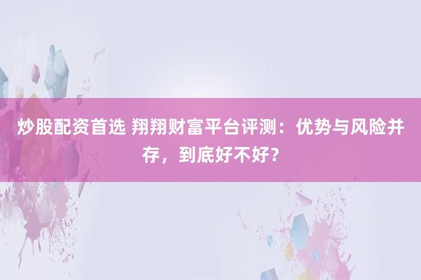 炒股配资首选 翔翔财富平台评测：优势与风险并存，到底好不好？