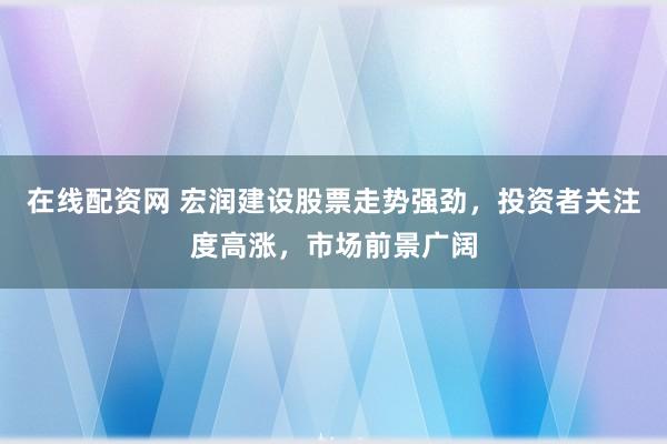 在线配资网 宏润建设股票走势强劲，投资者关注度高涨，市场前景广阔
